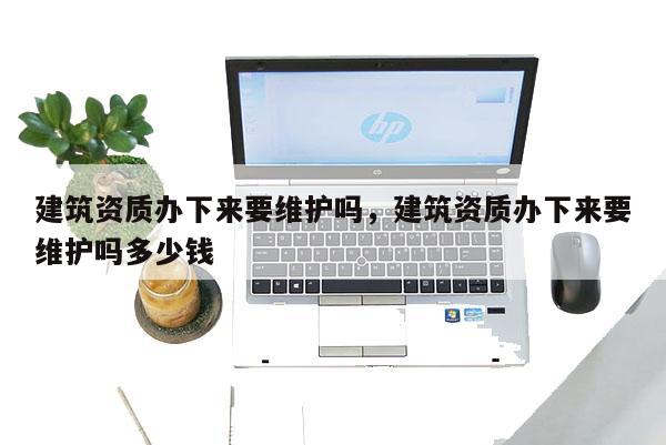 建筑资质办下来要维护吗，建筑资质办下来要维护吗多少钱