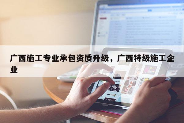 广西施工专业承包资质升级，广西特级施工企业