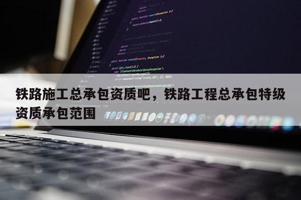 铁路施工总承包资质吧，铁路工程总承包特级资质承包范围