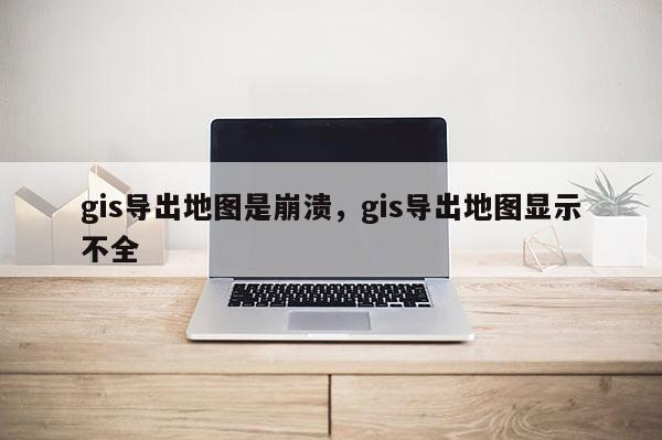 gis导出地图是崩溃，gis导出地图显示不全