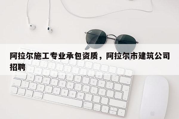 阿拉尔施工专业承包资质，阿拉尔市建筑公司招聘