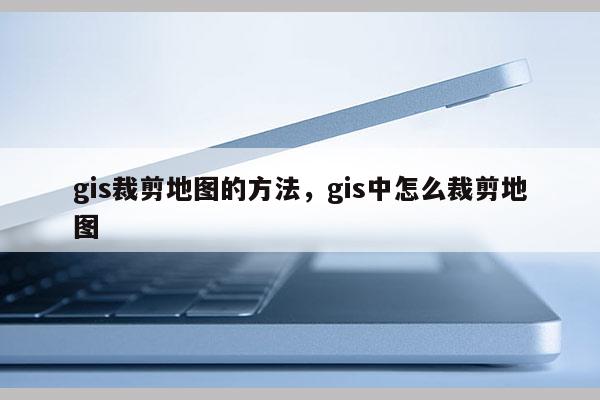 gis裁剪地图的方法，gis中怎么裁剪地图