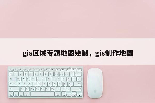 gis区域专题地图绘制，gis制作地图