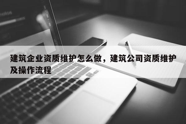 建筑企业资质维护怎么做，建筑公司资质维护及操作流程
