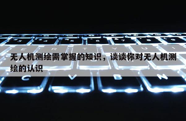 无人机测绘需掌握的知识，谈谈你对无人机测绘的认识