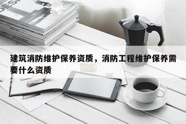 建筑消防维护保养资质，消防工程维护保养需要什么资质