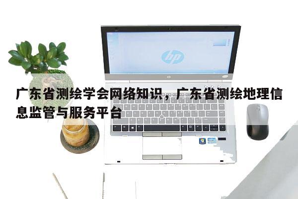 广东省测绘学会网络知识，广东省测绘地理信息监管与服务平台