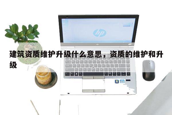 建筑资质维护升级什么意思,资质的维护和升级 建筑资质维护升级什么意思,资质的维护和升级