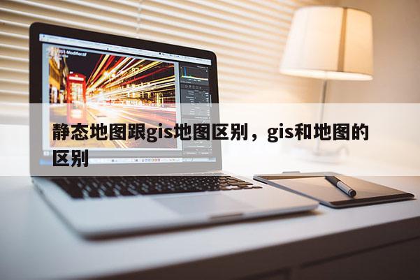 静态地图跟gis地图区别，gis和地图的区别