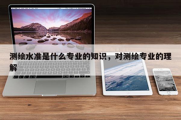 测绘水准是什么专业的知识，对测绘专业的理解