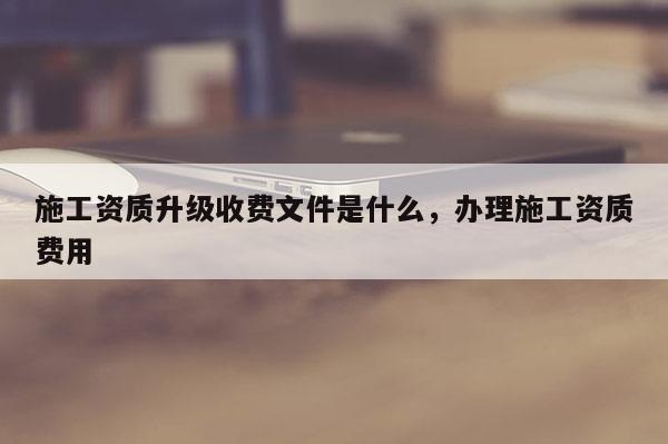 施工资质升级收费文件是什么，办理施工资质费用