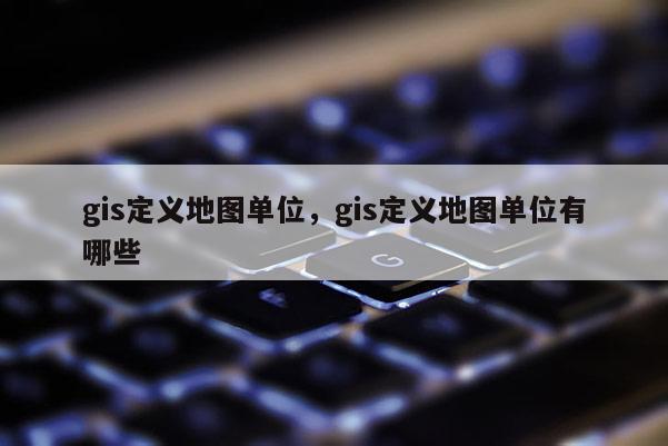 gis定义地图单位，gis定义地图单位有哪些