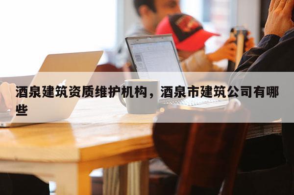 酒泉建筑资质维护机构，酒泉市建筑公司有哪些