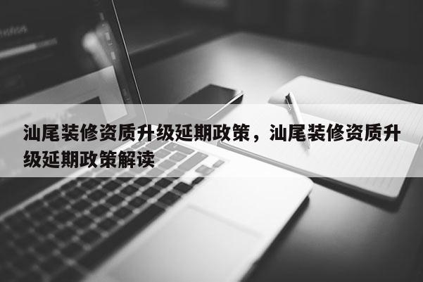 汕尾装修资质升级延期政策,汕尾装修资质升级延期政策解读 汕尾装修资质升级延期政策,汕尾装修资质升级延期政策解读