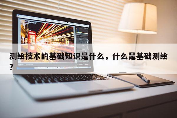测绘技术的基础知识是什么,什么是基础测绘? 测绘技术的基础知识是什么,什么是基础测绘?