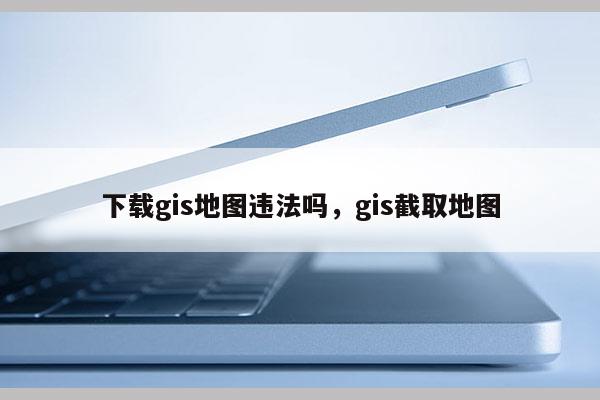 下载gis地图违法吗，gis截取地图