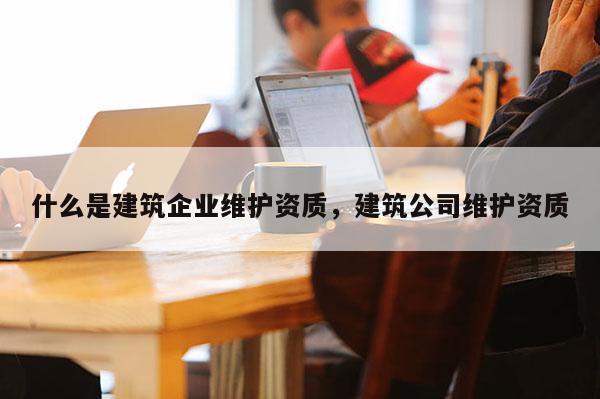 什么是建筑企业维护资质，建筑公司维护资质