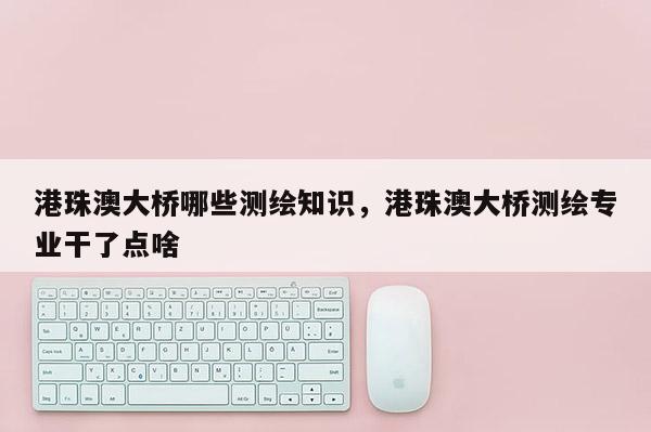 港珠澳大桥哪些测绘知识，港珠澳大桥测绘专业干了点啥