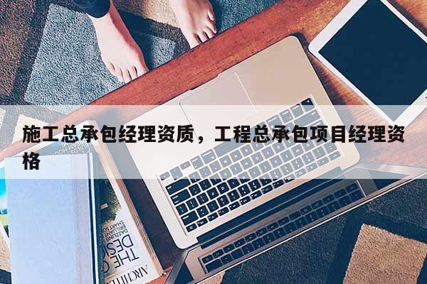 施工总承包经理资质，工程总承包项目经理资格