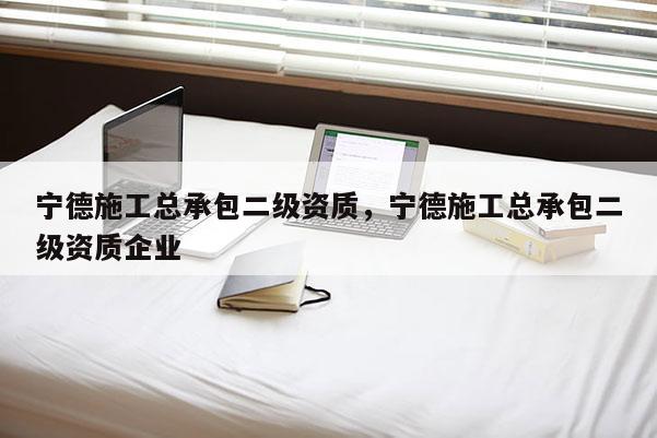 宁德施工总承包二级资质，宁德施工总承包二级资质企业