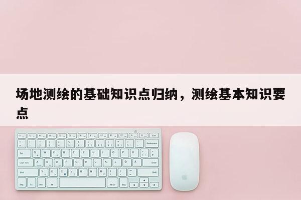 场地测绘的基础知识点归纳，测绘基本知识要点