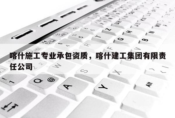 喀什施工专业承包资质，喀什建工集团有限责任公司