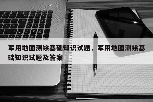 军用地图测绘基础知识试题，军用地图测绘基础知识试题及答案