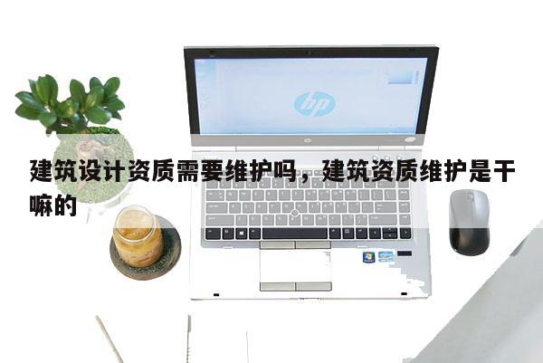 建筑设计资质需要维护吗,建筑资质维护是干嘛的 建筑设计资质需要维护吗,建筑资质维护是干嘛的