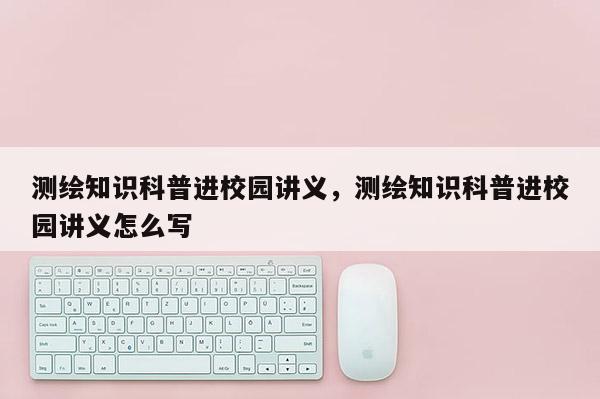 测绘知识科普进校园讲义，测绘知识科普进校园讲义怎么写