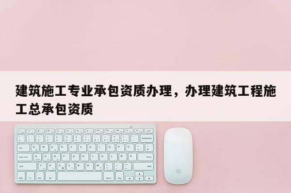 建筑施工专业承包资质办理，办理建筑工程施工总承包资质