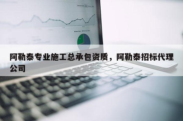 阿勒泰专业施工总承包资质，阿勒泰招标代理公司