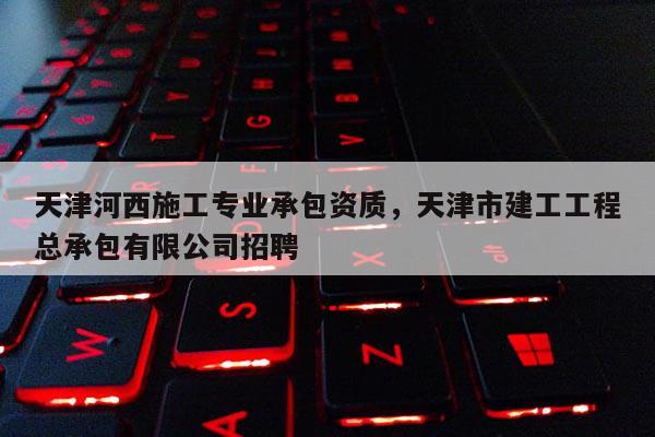 天津河西施工专业承包资质，天津市建工工程总承包有限公司招聘