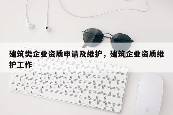 建筑类企业资质申请及维护，建筑企业资质维护工作