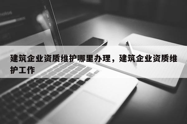建筑企业资质维护哪里办理，建筑企业资质维护工作