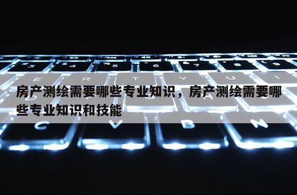 房产测绘需要哪些专业知识，房产测绘需要哪些专业知识和技能