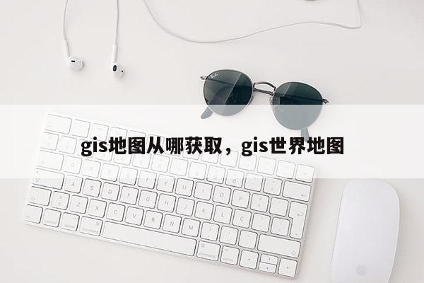 gis地图从哪获取，gis世界地图