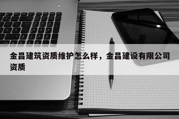 金昌建筑资质维护怎么样,金昌建设有限公司资质 金昌建筑资质维护怎么样,金昌建设有限公司资质