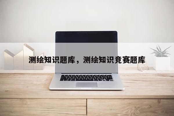 测绘知识题库,测绘知识竞赛题库 测绘知识题库,测绘知识竞赛题库