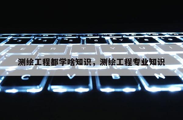 测绘工程都学啥知识，测绘工程专业知识