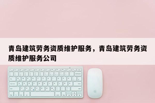 青岛建筑劳务资质维护服务，青岛建筑劳务资质维护服务公司