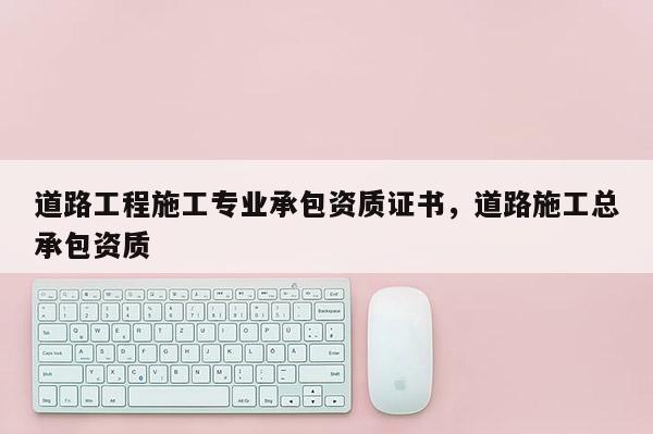道路工程施工专业承包资质证书，道路施工总承包资质