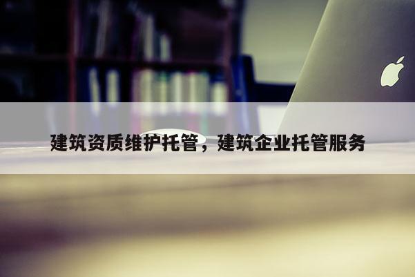 建筑资质维护托管，建筑企业托管服务