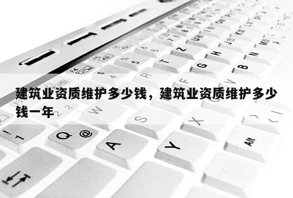 建筑业资质维护多少钱，建筑业资质维护多少钱一年