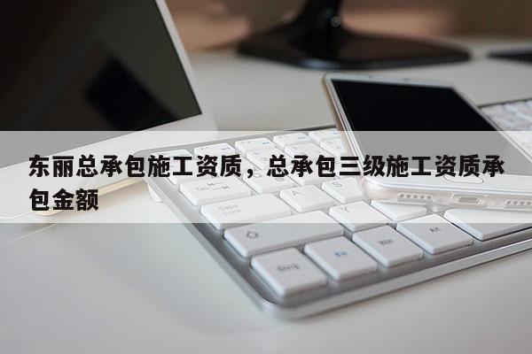 东丽总承包施工资质，总承包三级施工资质承包金额