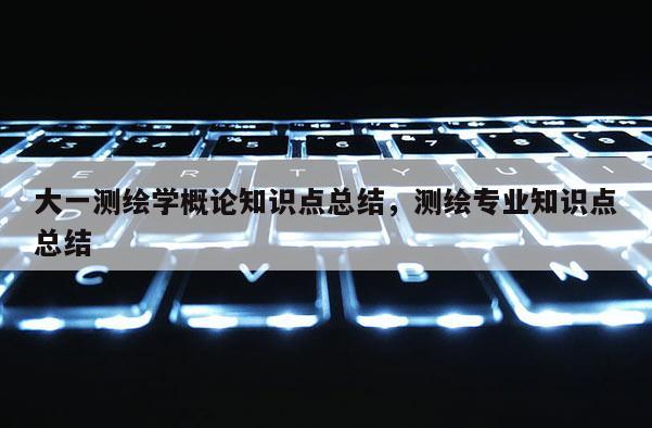大一测绘学概论知识点总结，测绘专业知识点总结