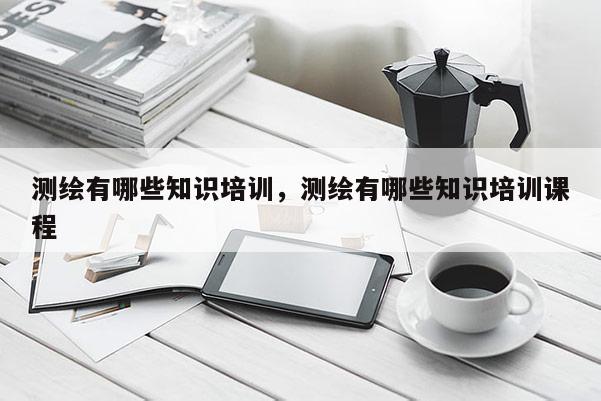测绘有哪些知识培训，测绘有哪些知识培训课程