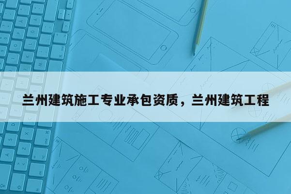 兰州建筑施工专业承包资质，兰州建筑工程