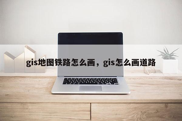 gis地图铁路怎么画，gis怎么画道路