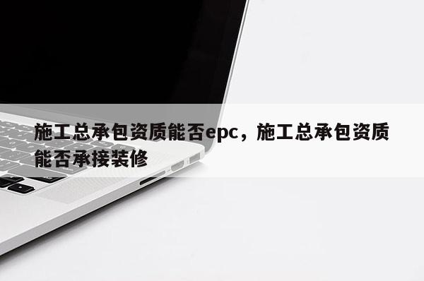 施工总承包资质能否epc，施工总承包资质能否承接装修