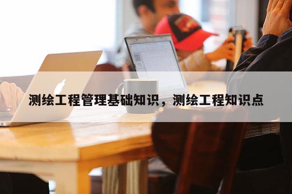 测绘工程管理基础知识，测绘工程知识点